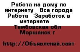 Работа на дому по интернету - Все города Работа » Заработок в интернете   . Тамбовская обл.,Моршанск г.